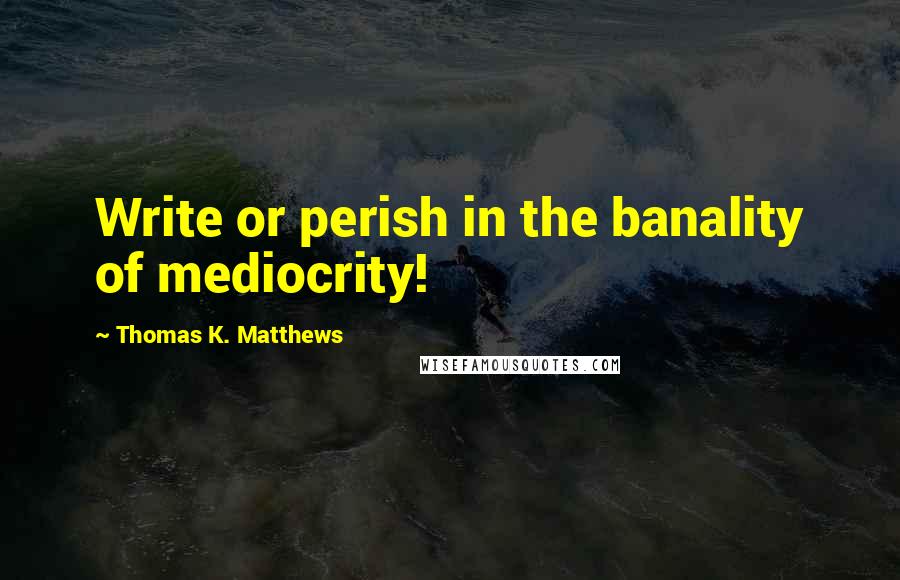 Thomas K. Matthews Quotes: Write or perish in the banality of mediocrity!