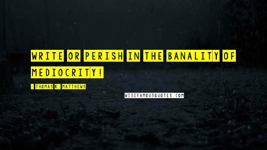 Thomas K. Matthews Quotes: Write or perish in the banality of mediocrity!
