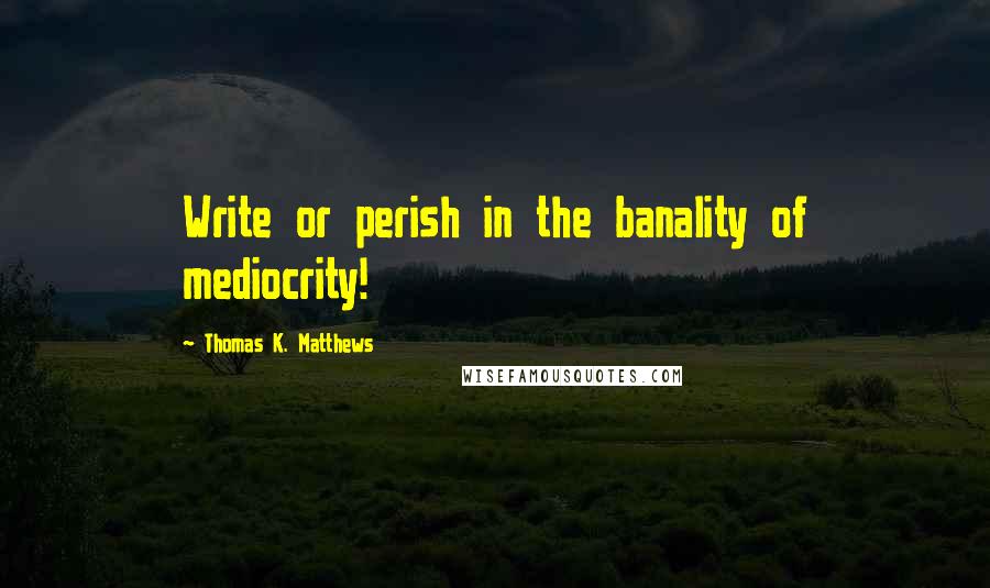 Thomas K. Matthews Quotes: Write or perish in the banality of mediocrity!