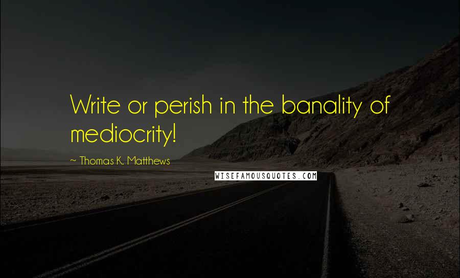Thomas K. Matthews Quotes: Write or perish in the banality of mediocrity!