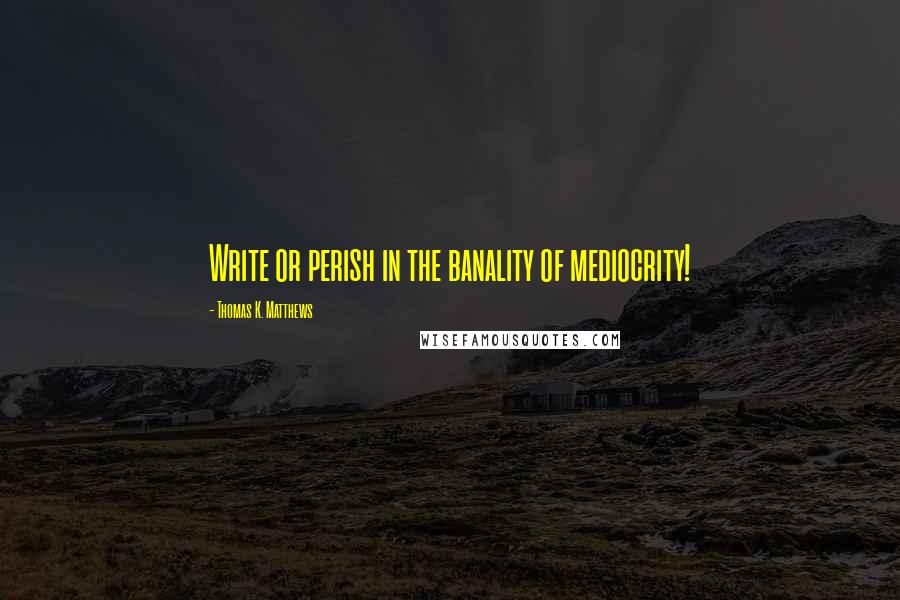 Thomas K. Matthews Quotes: Write or perish in the banality of mediocrity!