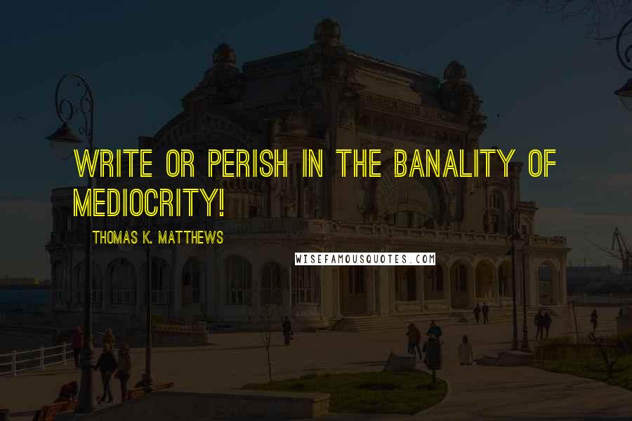 Thomas K. Matthews Quotes: Write or perish in the banality of mediocrity!