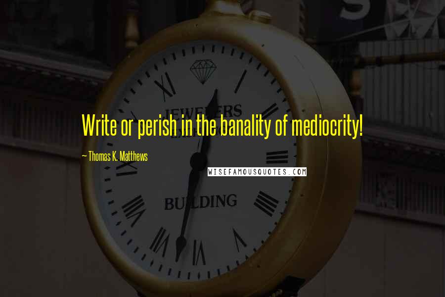 Thomas K. Matthews Quotes: Write or perish in the banality of mediocrity!