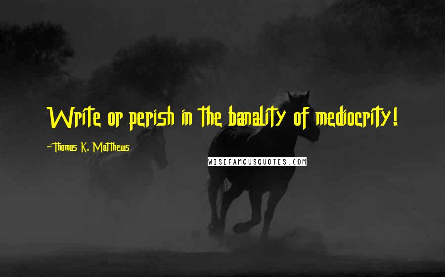 Thomas K. Matthews Quotes: Write or perish in the banality of mediocrity!