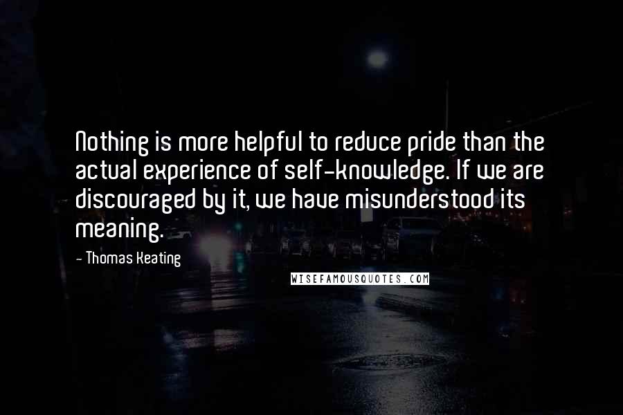 Thomas Keating Quotes: Nothing is more helpful to reduce pride than the actual experience of self-knowledge. If we are discouraged by it, we have misunderstood its meaning.