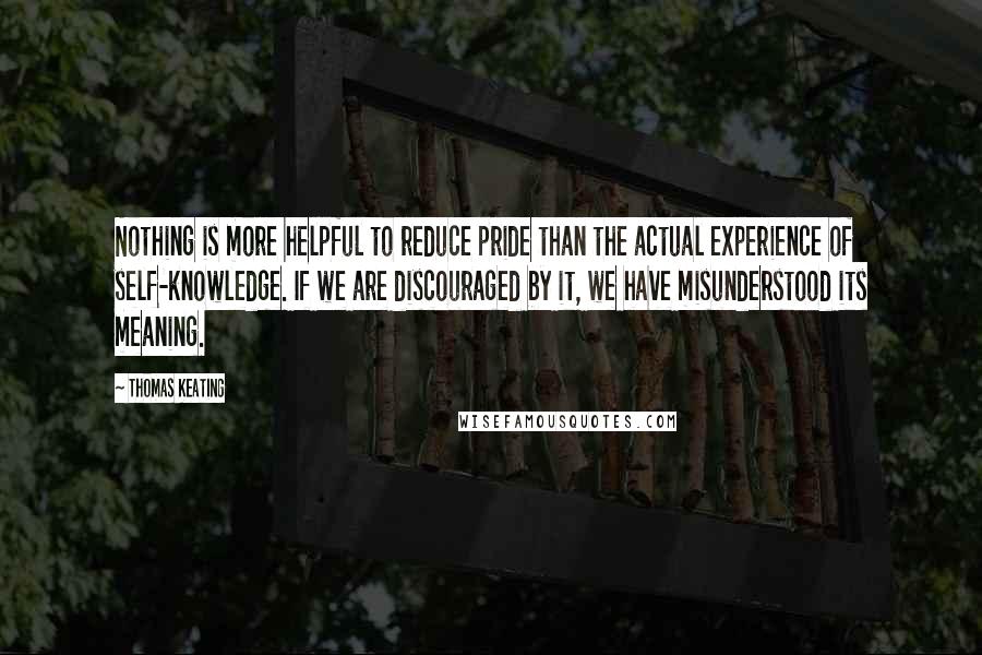 Thomas Keating Quotes: Nothing is more helpful to reduce pride than the actual experience of self-knowledge. If we are discouraged by it, we have misunderstood its meaning.