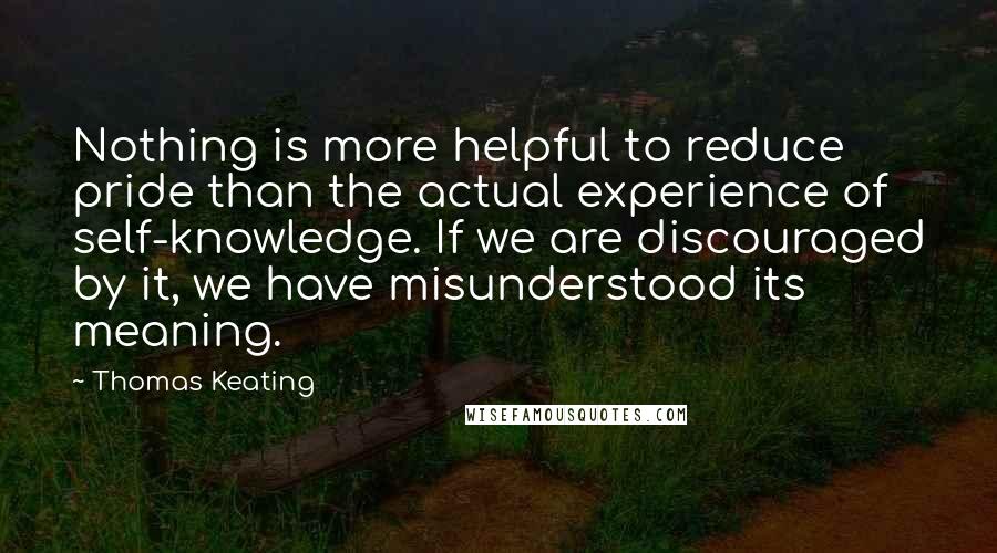 Thomas Keating Quotes: Nothing is more helpful to reduce pride than the actual experience of self-knowledge. If we are discouraged by it, we have misunderstood its meaning.