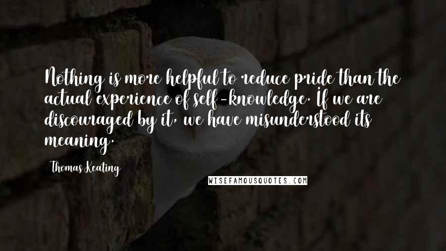 Thomas Keating Quotes: Nothing is more helpful to reduce pride than the actual experience of self-knowledge. If we are discouraged by it, we have misunderstood its meaning.