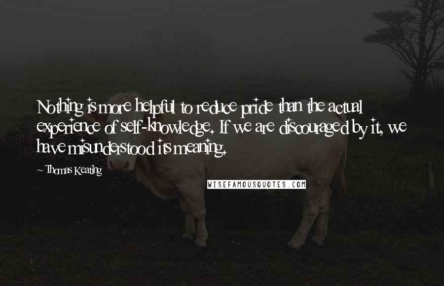 Thomas Keating Quotes: Nothing is more helpful to reduce pride than the actual experience of self-knowledge. If we are discouraged by it, we have misunderstood its meaning.