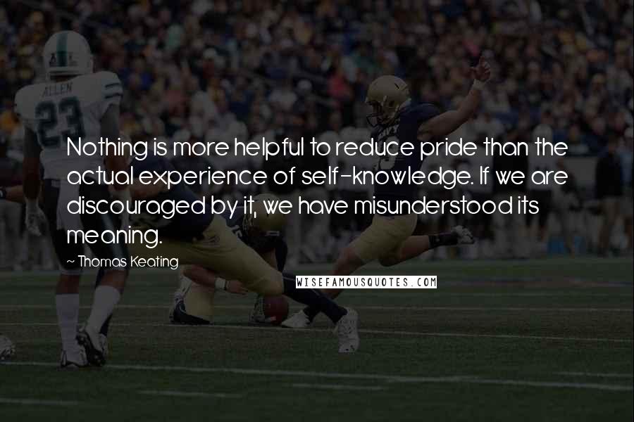 Thomas Keating Quotes: Nothing is more helpful to reduce pride than the actual experience of self-knowledge. If we are discouraged by it, we have misunderstood its meaning.