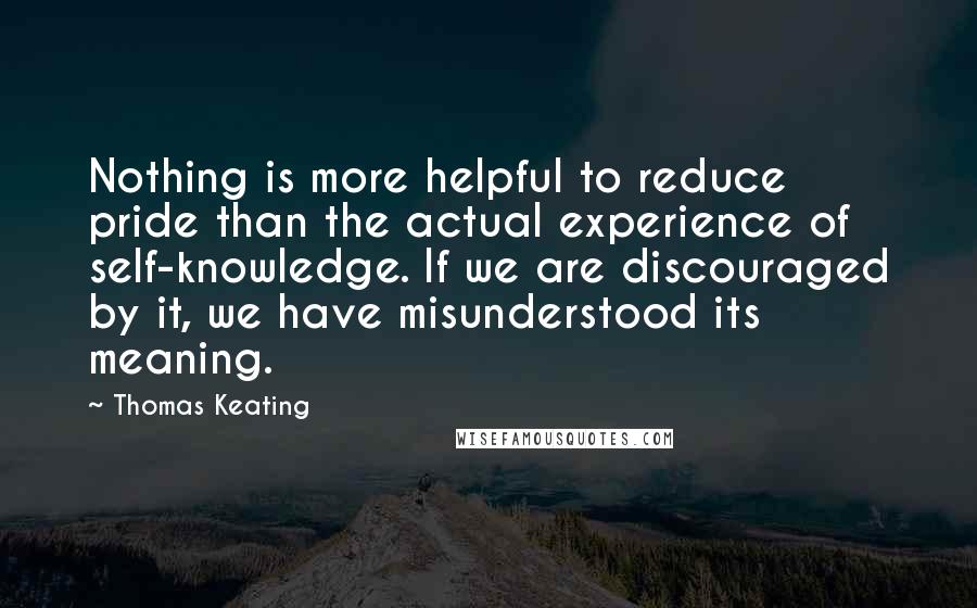 Thomas Keating Quotes: Nothing is more helpful to reduce pride than the actual experience of self-knowledge. If we are discouraged by it, we have misunderstood its meaning.