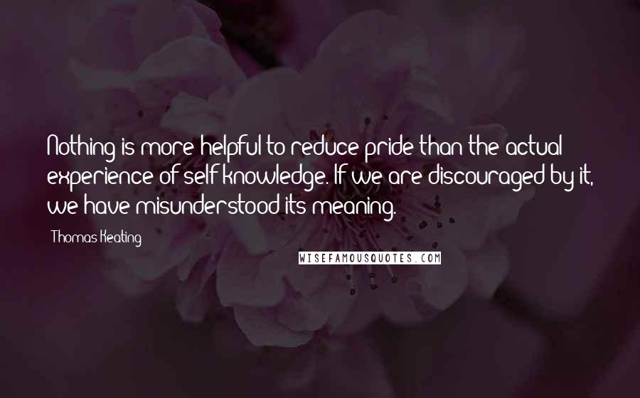 Thomas Keating Quotes: Nothing is more helpful to reduce pride than the actual experience of self-knowledge. If we are discouraged by it, we have misunderstood its meaning.