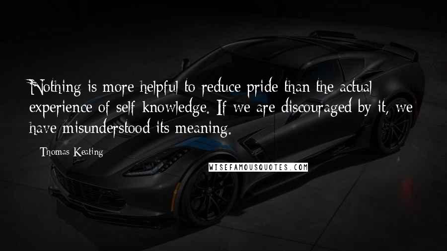 Thomas Keating Quotes: Nothing is more helpful to reduce pride than the actual experience of self-knowledge. If we are discouraged by it, we have misunderstood its meaning.