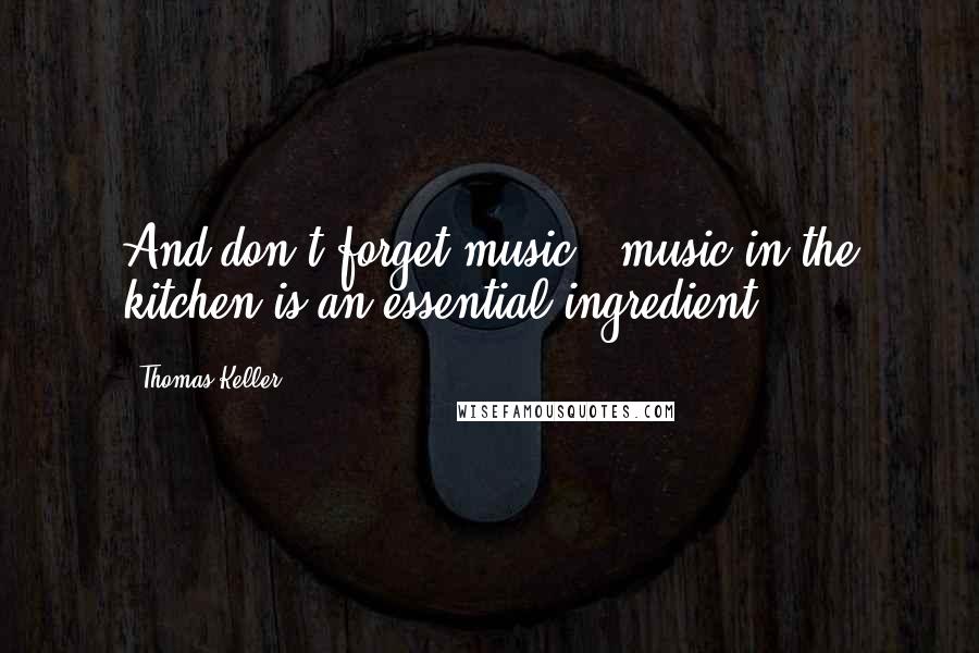 Thomas Keller Quotes: And don't forget music - music in the kitchen is an essential ingredient!