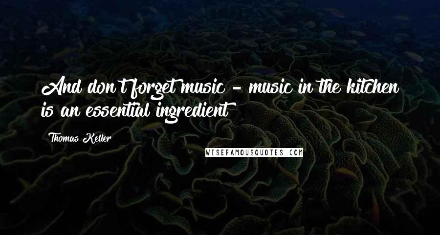 Thomas Keller Quotes: And don't forget music - music in the kitchen is an essential ingredient!