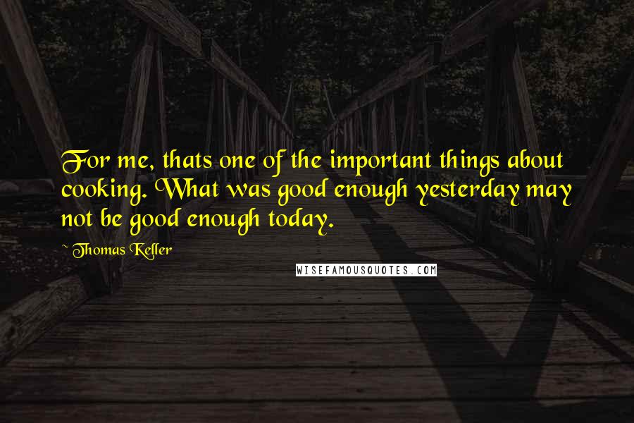 Thomas Keller Quotes: For me, thats one of the important things about cooking. What was good enough yesterday may not be good enough today.
