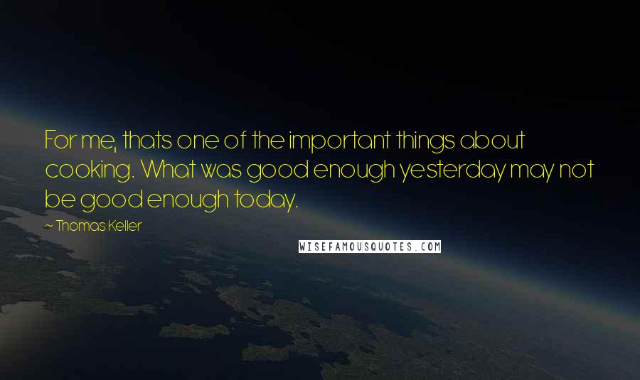 Thomas Keller Quotes: For me, thats one of the important things about cooking. What was good enough yesterday may not be good enough today.