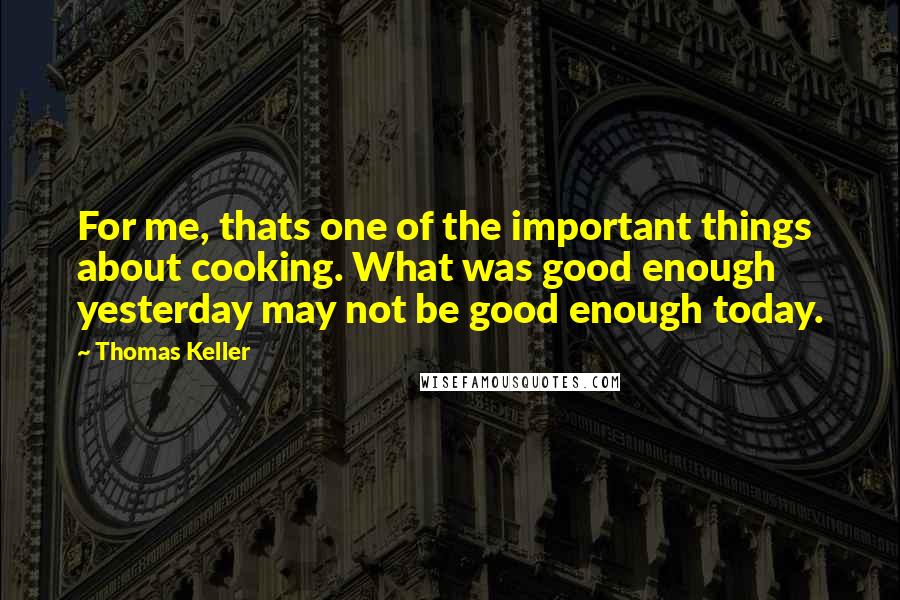 Thomas Keller Quotes: For me, thats one of the important things about cooking. What was good enough yesterday may not be good enough today.