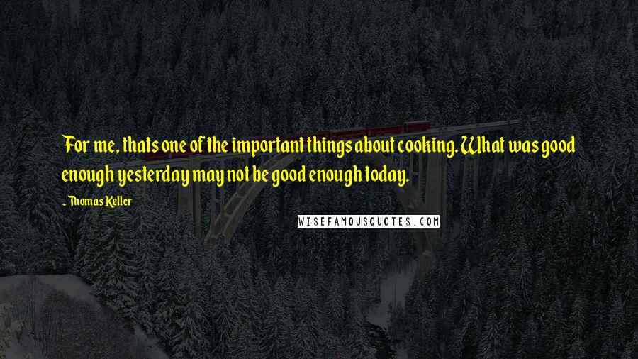Thomas Keller Quotes: For me, thats one of the important things about cooking. What was good enough yesterday may not be good enough today.