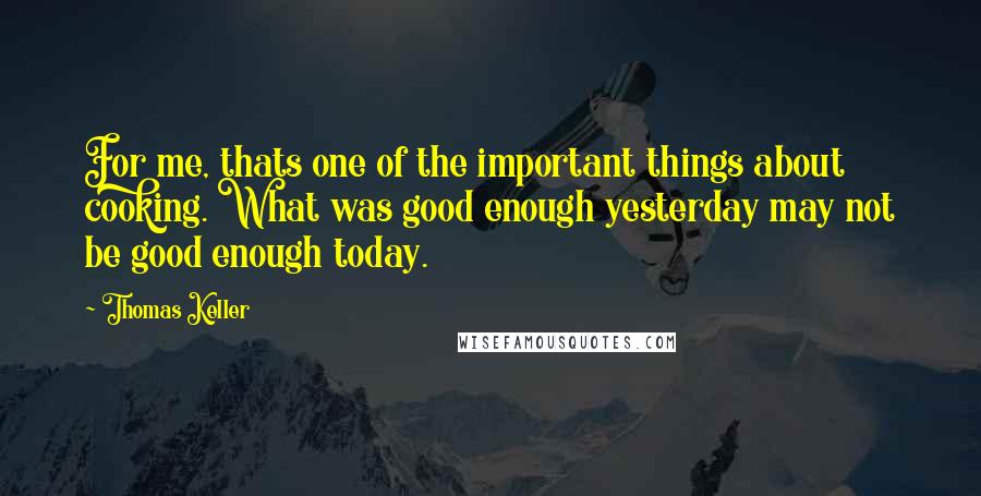 Thomas Keller Quotes: For me, thats one of the important things about cooking. What was good enough yesterday may not be good enough today.