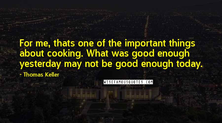 Thomas Keller Quotes: For me, thats one of the important things about cooking. What was good enough yesterday may not be good enough today.