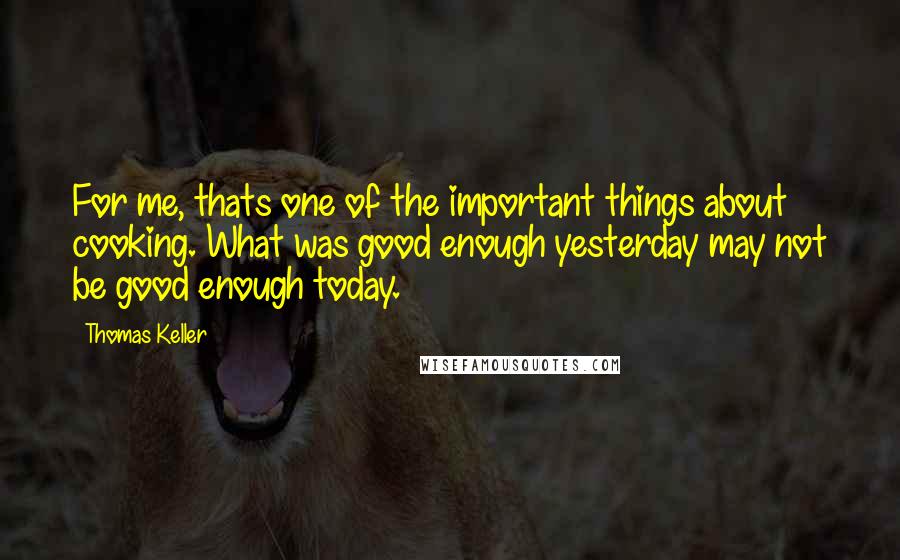 Thomas Keller Quotes: For me, thats one of the important things about cooking. What was good enough yesterday may not be good enough today.