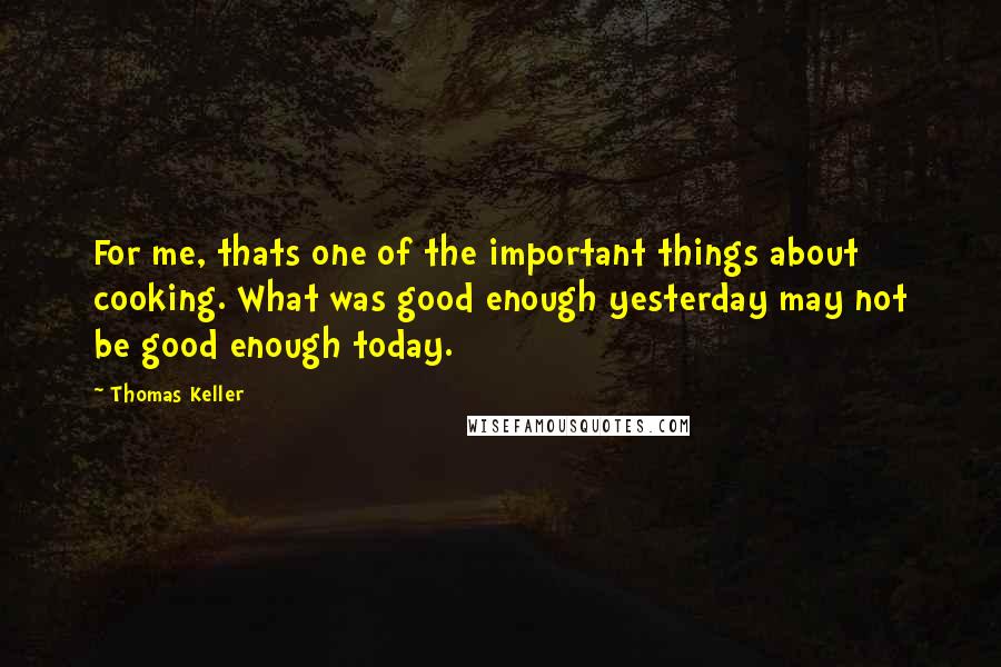 Thomas Keller Quotes: For me, thats one of the important things about cooking. What was good enough yesterday may not be good enough today.