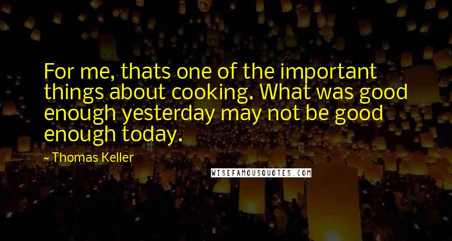 Thomas Keller Quotes: For me, thats one of the important things about cooking. What was good enough yesterday may not be good enough today.