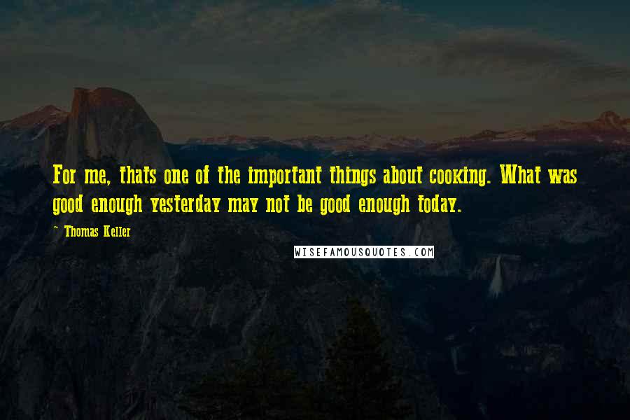 Thomas Keller Quotes: For me, thats one of the important things about cooking. What was good enough yesterday may not be good enough today.