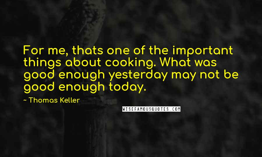 Thomas Keller Quotes: For me, thats one of the important things about cooking. What was good enough yesterday may not be good enough today.