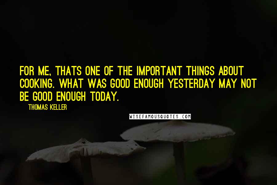 Thomas Keller Quotes: For me, thats one of the important things about cooking. What was good enough yesterday may not be good enough today.