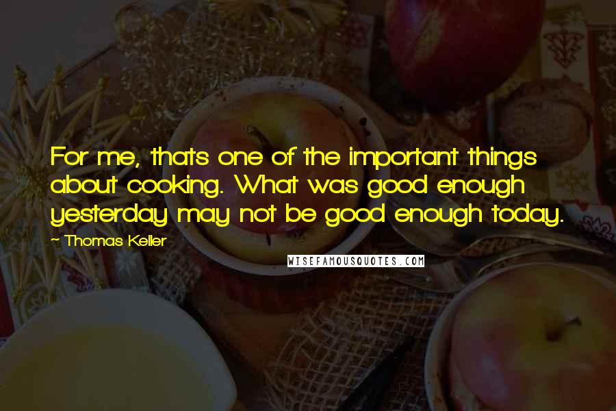 Thomas Keller Quotes: For me, thats one of the important things about cooking. What was good enough yesterday may not be good enough today.