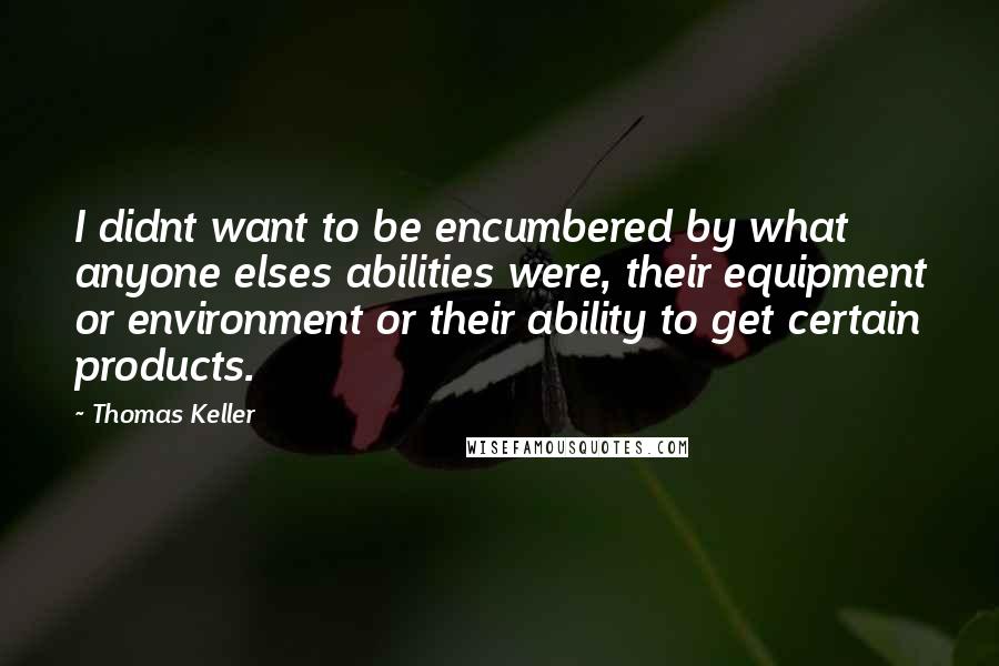 Thomas Keller Quotes: I didnt want to be encumbered by what anyone elses abilities were, their equipment or environment or their ability to get certain products.