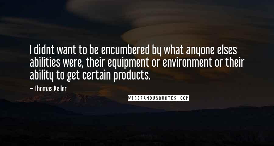 Thomas Keller Quotes: I didnt want to be encumbered by what anyone elses abilities were, their equipment or environment or their ability to get certain products.