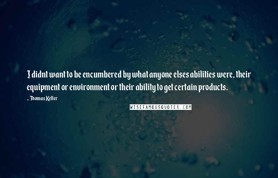 Thomas Keller Quotes: I didnt want to be encumbered by what anyone elses abilities were, their equipment or environment or their ability to get certain products.