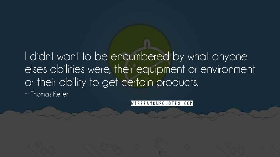 Thomas Keller Quotes: I didnt want to be encumbered by what anyone elses abilities were, their equipment or environment or their ability to get certain products.