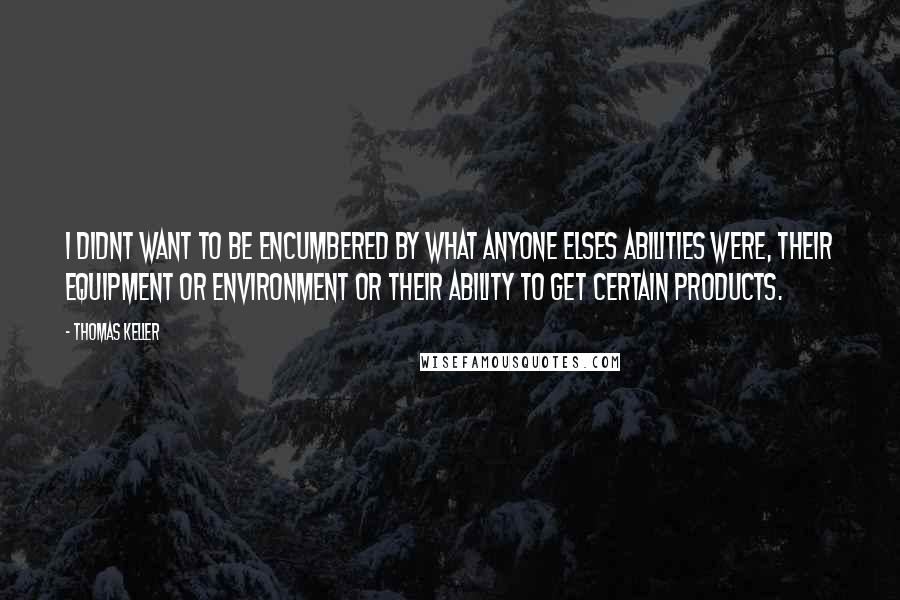 Thomas Keller Quotes: I didnt want to be encumbered by what anyone elses abilities were, their equipment or environment or their ability to get certain products.