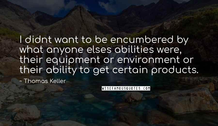 Thomas Keller Quotes: I didnt want to be encumbered by what anyone elses abilities were, their equipment or environment or their ability to get certain products.