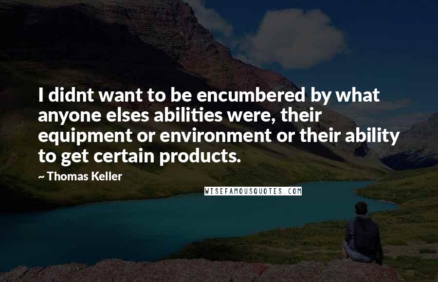 Thomas Keller Quotes: I didnt want to be encumbered by what anyone elses abilities were, their equipment or environment or their ability to get certain products.