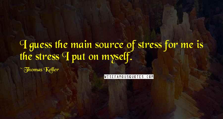 Thomas Keller Quotes: I guess the main source of stress for me is the stress I put on myself.