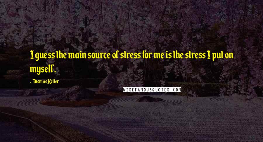 Thomas Keller Quotes: I guess the main source of stress for me is the stress I put on myself.