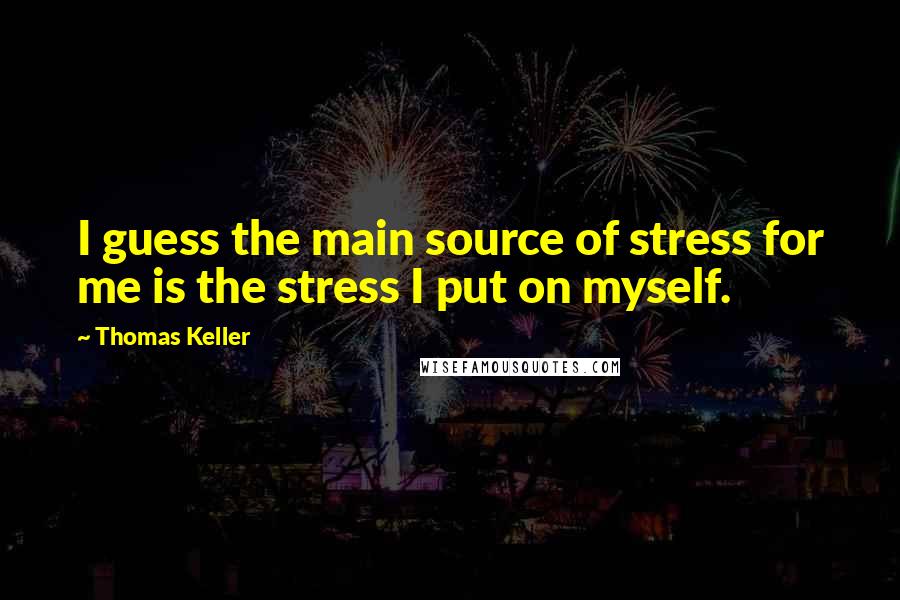 Thomas Keller Quotes: I guess the main source of stress for me is the stress I put on myself.