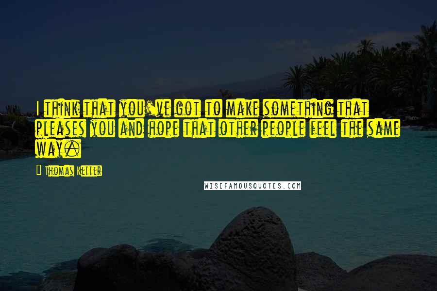 Thomas Keller Quotes: I think that you've got to make something that pleases you and hope that other people feel the same way.