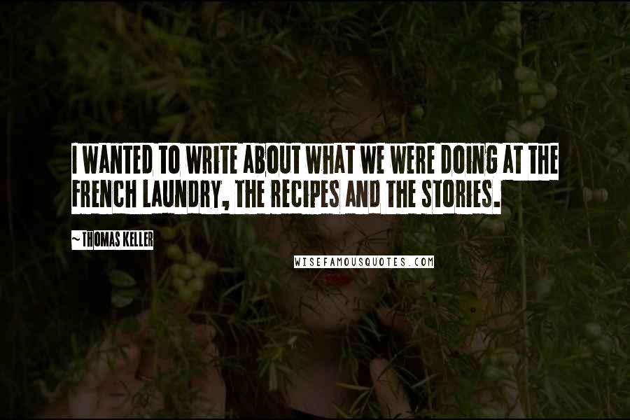 Thomas Keller Quotes: I wanted to write about what we were doing at the French Laundry, the recipes and the stories.