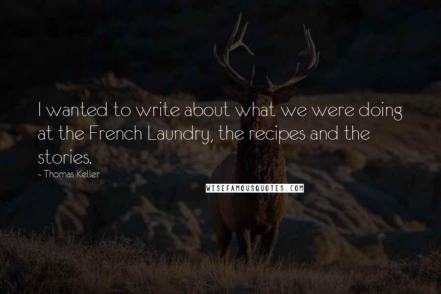 Thomas Keller Quotes: I wanted to write about what we were doing at the French Laundry, the recipes and the stories.