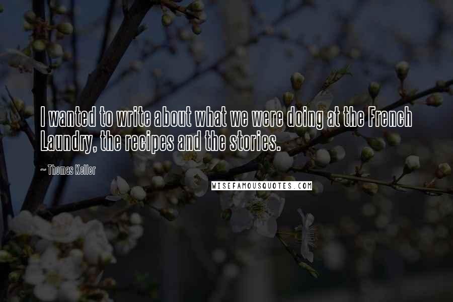 Thomas Keller Quotes: I wanted to write about what we were doing at the French Laundry, the recipes and the stories.