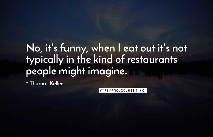 Thomas Keller Quotes: No, it's funny, when I eat out it's not typically in the kind of restaurants people might imagine.