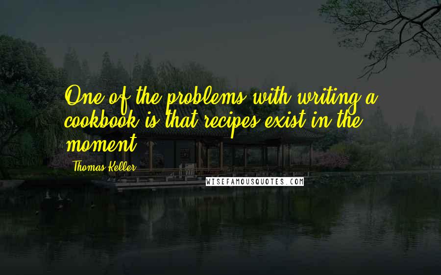 Thomas Keller Quotes: One of the problems with writing a cookbook is that recipes exist in the moment.