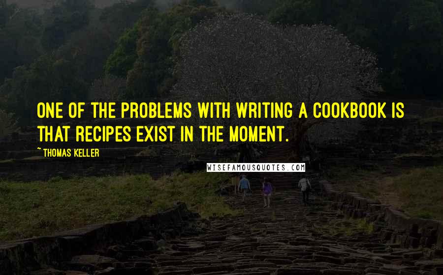 Thomas Keller Quotes: One of the problems with writing a cookbook is that recipes exist in the moment.