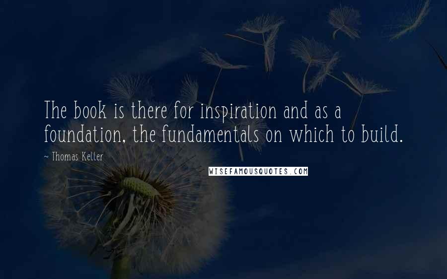 Thomas Keller Quotes: The book is there for inspiration and as a foundation, the fundamentals on which to build.